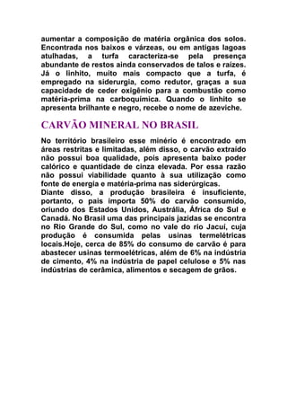 aumentar a composição de matéria orgânica dos solos.
Encontrada nos baixos e várzeas, ou em antigas lagoas
atulhadas, a turfa caracteriza-se pela presença
abundante de restos ainda conservados de talos e raízes.
Já o linhito, muito mais compacto que a turfa, é
empregado na siderurgia, como redutor, graças a sua
capacidade de ceder oxigênio para a combustão como
matéria-prima na carboquímica. Quando o linhito se
apresenta brilhante e negro, recebe o nome de azeviche.

CARVÃO MINERAL NO BRASIL
No território brasileiro esse minério é encontrado em
áreas restritas e limitadas, além disso, o carvão extraído
não possui boa qualidade, pois apresenta baixo poder
calórico e quantidade de cinza elevada. Por essa razão
não possui viabilidade quanto à sua utilização como
fonte de energia e matéria-prima nas siderúrgicas.
Diante disso, a produção brasileira é insuficiente,
portanto, o país importa 50% do carvão consumido,
oriundo dos Estados Unidos, Austrália, África do Sul e
Canadá. No Brasil uma das principais jazidas se encontra
no Rio Grande do Sul, como no vale do rio Jacuí, cuja
produção é consumida pelas usinas termelétricas
locais.Hoje, cerca de 85% do consumo de carvão é para
abastecer usinas termoelétricas, além de 6% na indústria
de cimento, 4% na indústria de papel celulose e 5% nas
indústrias de cerâmica, alimentos e secagem de grãos.

 
