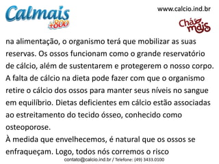 www.calcio.ind.br

na alimentação, o organismo terá que mobilizar as suas
reservas. Os ossos funcionam como o grande reservatório
de cálcio, além de sustentarem e protegerem o nosso corpo.
A falta de cálcio na dieta pode fazer com que o organismo
retire o cálcio dos ossos para manter seus níveis no sangue
em equilíbrio. Dietas deficientes em cálcio estão associadas
ao estreitamento do tecido ósseo, conhecido como
osteoporose.
À medida que envelhecemos, é natural que os ossos se
enfraqueçam. Logo, todos nós corremos o risco
contato@calcio.ind.br / Telefone: (49) 3433.0100

 