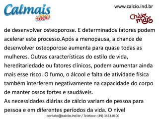 www.calcio.ind.br

de desenvolver osteoporose. E determinados fatores podem
acelerar este processo.Após a menopausa, a chance de
desenvolver osteoporose aumenta para quase todas as
mulheres. Outras características do estilo de vida,
hereditariedade ou fatores clínicos, podem aumentar ainda
mais esse risco. O fumo, o álcool e falta de atividade física
também interferem negativamente na capacidade do corpo
de manter ossos fortes e saudáveis.
As necessidades diárias de cálcio variam de pessoa para
pessoa e em diferentes períodos da vida. O nível
contato@calcio.ind.br / Telefone: (49) 3433.0100

 