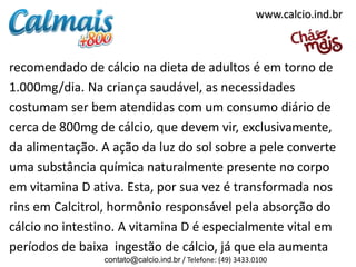 www.calcio.ind.br

recomendado de cálcio na dieta de adultos é em torno de
1.000mg/dia. Na criança saudável, as necessidades
costumam ser bem atendidas com um consumo diário de
cerca de 800mg de cálcio, que devem vir, exclusivamente,
da alimentação. A ação da luz do sol sobre a pele converte
uma substância química naturalmente presente no corpo
em vitamina D ativa. Esta, por sua vez é transformada nos
rins em Calcitrol, hormônio responsável pela absorção do
cálcio no intestino. A vitamina D é especialmente vital em
períodos de baixa ingestão de cálcio, já que ela aumenta
contato@calcio.ind.br / Telefone: (49) 3433.0100

 