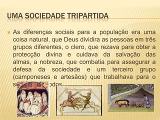 Uma sociedade tripartidaAs diferenças sociais para a população era uma coisa natural, que Deus dividira as pessoas em três grupos diferentes, o clero, que rezava para obter a protecção divina e cuidava da salvação das almas, a nobreza, que combatia para assegurar a defesa da sociedade e um terceiro grupo (camponeses e artesãos) que trabalhava para o sustento de todos.