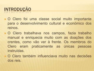 introduçãoO Clero foi uma classe social muito importante para o desenvolvimento cultural e económico dos reinos.O Clero trabalhava nos campos, fazia trabalho manual e enriquecia muito com as doações dos crentes, como vão ver à frente. Os membros do Clero eram praticamente as únicas pessoas instruídas.O Clero também influenciava muito nas decisões dos reis.