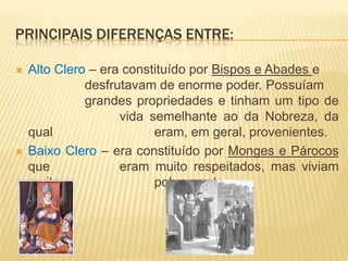 Principais diferenças entre:Alto Clero – era constituído por Bispos e Abades e 			desfrutavam de enorme poder. Possuíam 			grandes propriedades e tinham um tipo de 			vida semelhante ao da Nobreza, da qual 			eram, em geral, provenientes.Baixo Clero – era constituído por Monges e Párocos que 		eram muito respeitados, mas viviam muito 			pobremente