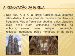 A Renovação da igrejaNos séc. X e XI a Igreja Católica teve algumas dificuldades. A indisciplina de membros do clero era frequente. Mas à frente das abadias e dos bispados mais ricos eram colocados elementos da nobreza, mesmo sem qualquer preparação religiosa, nomeados pelos monarcas e até pelos grandes senhores.