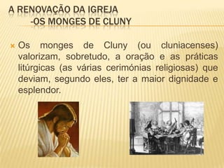 A renovação da igreja	-Os monges de ClunyOs monges de Cluny (ou cluniacenses) valorizam, sobretudo, a oração e as práticas litúrgicas (as várias cerimónias religiosas) que deviam, segundo eles, ter a maior dignidade e esplendor.