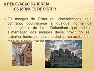 A renovação da igreja	-Os monges de CisterOs monges de Cister (ou cistercienses), pelo contrário, opunham-se a qualquer forma de ostentação e de luxo. Defendiam que toda a alimentação dos monges devia provir do seu trabalho, tendo, por isso, de dedicar-se ao trabalho manual e ao cultivo da terra.