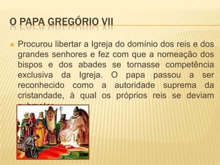 O papa Gregório VIIProcurou libertar a Igreja do domínio dos reis e dos grandes senhores e fez com que a nomeação dos bispos e dos abades se tornasse competência exclusiva da Igreja. O papa passou a ser reconhecido como a autoridade suprema da cristandade, à qual os próprios reis se deviam submeter.