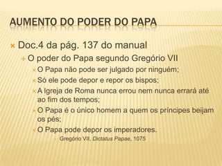 Aumento do poder do papaDoc.4 da pág. 137 do manualO poder do Papa segundo Gregório VIIO Papa não pode ser julgado por ninguém;Só ele pode depor e repor os bispos;A Igreja de Roma nunca errou nem nunca errará até ao fim dos tempos;O Papa é o único homem a quem os príncipes beijam os pés;O Papa pode depor os imperadores.Gregório VII, Dictatus Papae, 1075