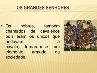 Os grandes senhoresOs nobres, também chamados de cavaleiros pois eram os únicos que andavam a cavalo, tornaram-se um elemento armado da sociedade.Os nobres constituíam uma aristocracia.Era a grande nobreza que possuía as maiores                          e melhores propriedades.Dedicavam-se a maior parte do tempo à caça e às actividades militares.Os grandes senhores