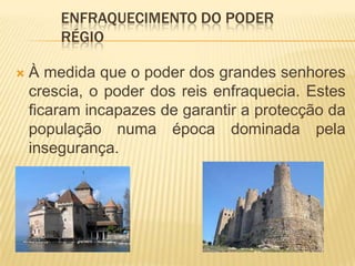 A maioria da população ficou sobre protecção dos senhores que possuíam riqueza e força militar.Os grandes senhores passaram a ficar com poderes que deviam competir exclusivamente ao rei, tais como:Enfraquecimento do poder régio