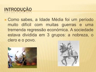 IntroduçãoComo sabes, a Idade Média foi um período muito difícil com muitas guerras e uma tremenda regressão económica. A sociedade estava dividida em 3 grupos: a nobreza, o clero e o povo.
