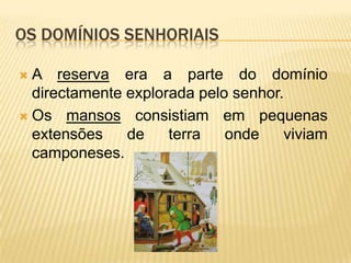 Os domínios senhoriaisNos domínios senhoriais viviam e trabalhavam camponeses livres, os colonos, e uma maioria de camponeses não-livres, os servos. Estes não podiam, sem a autorização do senhor, abandonar o domínio senhorial nem casar fora dele.