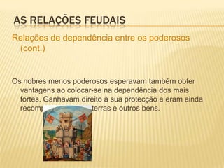 As relações feudaisAs relações de vassalagem estabeleciam-se através de contratos de dependência.Estes eram celebrados através de várias cerimónias para ambos se comprometerem a obrigações mútuas. Primeiro o vassalo declara dependência do mais poderoso (cerimónia da homenagem). As relações feudaisEm seguida jurava-lhe a obediência e a fidelidade (juramento de fidelidade).