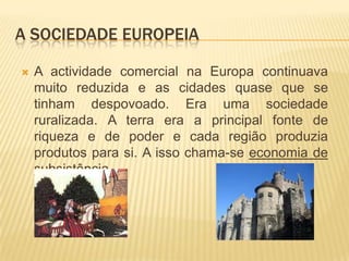 A sociedade europeiaA actividade comercial na Europa continuava muito reduzida e as cidades quase que se tinham despovoado. Era uma sociedade ruralizada. A terra era a principal fonte de riqueza e de poder e cada região produzia  produtos para si. A isso chama-se economia de subsistência.