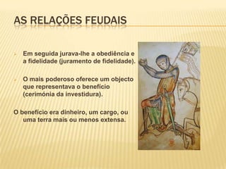 As relações feudaisA sociedade feudal.No inicio do séc. XII, na maior parte da Europa quase todos os membros da nobreza e alto clero tinham relações de vassalagem.Os grandes senhores eram vassalos do Rei, chamavam-se suserano dos suseranos. Tinham os seus próprios vassalos.