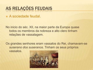 As relações feudaisA sociedade feudal, (cont.)Trata-se de uma sociedade hierarquizada, porque cada nível estava dependente do nível imediatamente superior. A esta hierarquia costuma-se chamar Pirâmide Feudal. A esta sociedade costuma-se chamar Sociedade Feudal ou Feudalismo.