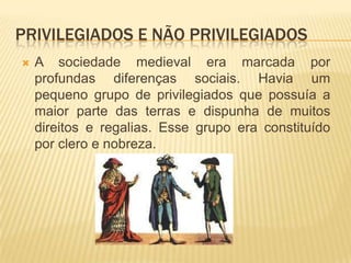 Privilegiados e não privilegiadosA sociedade medieval era marcada por profundas diferenças sociais. Havia um pequeno grupo de privilegiados que possuía a maior parte das terras e dispunha de muitos direitos e regalias. Esse grupo era constituído por clero e nobreza. 
