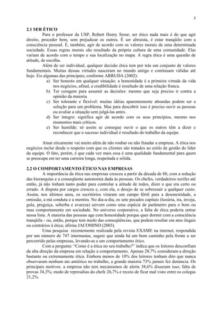 2
2.1 SER ÉTICO
Para o professor da USP, Robert Henry Srour, ser ético nada mais é do que agir
direito, proceder bem, sem prejudicar os outros. É ser altruísta, é estar tranqüilo com a
consciência pessoal. É, também, agir de acordo com os valores morais de uma determinada
sociedade. Essas regras morais são resultado da própria cultura de uma comunidade. Elas
variam de acordo com o tempo e sua localização no mapa. A regra ética é uma questão de
atitude, de escolha.
Além de ser individual, qualquer decisão ética tem por trás um conjunto de valores
fundamentais. Muitas dessas virtudes nasceram no mundo antigo e continuam válidas até
hoje. Eis algumas das principais; conforme ARRUDA (2002):
a) Ser honesto em qualquer situação: a honestidade é a primeira virtude da vida
nos negócios, afinal, a credibilidade é resultado de uma relação franca.
b) Ter coragem para assumir as decisões: mesmo que seja preciso ir contra a
opinião da maioria.
c) Ser tolerante e flexível: muitas idéias aparentemente absurdas podem ser a
solução para um problema. Mas para descobrir isso é preciso ouvir as pessoas
ou avaliar a situação sem julgá-las antes.
d) Ser íntegro: significa agir de acordo com os seus princípios, mesmo nos
momentos mais críticos.
e) Ser humilde: só assim se consegue ouvir o que os outros têm a dizer e
reconhecer que o sucesso individual é resultado do trabalho da equipe.
Atuar eticamente vai muito além de não roubar ou não fraudar a empresa. A ética nos
negócios inclui desde o respeito com que os clientes são tratados ao estilo de gestão do líder
da equipe. O fato, porém, é que cada vez mais essa é uma qualidade fundamental para quem
se preocupa em ter uma carreira longa, respeitada e sólida.
2.2 O COMPORTAMENTO ÉTICO NAS EMPRESAS
A importância da ética nas empresas cresceu a partir da década de 80, com a redução
das hierarquias e a conseqüente autonomia dada às pessoas. Os chefes, verdadeiros xerifes até
então, já não tinham tanto poder para controlar a atitude de todos, dizer o que era certo ou
errado. A disputa por cargos cresceu e, com ela, o desejo de se sobressair a qualquer custo.
Assim, nos últimos anos, os escritórios viraram um campo fértil para a desonestidade, a
omissão, a má conduta e a mentira. No dia-a-dia, os sete pecados capitais (luxúria, ira, inveja,
gula, preguiça, soberba e avareza) servem como uma espécie de parâmetro para o bom ou
mau comportamento em sociedade. No universo corporativo, a falta de ética poderia entrar
nessa lista. A maioria das pessoas age com honestidade porque quer dormir com a consciência
tranqüila - ou, então, porque tem medo das conseqüências, que podem resultar em atos ilegais
ou contrários à ética; afirma JACOMINO (2003).
Uma pesquisa recentemente realizada pela revista EXAME na internet, respondida
por um número de 747 internautas, sugere que ainda há um bom caminho pela frente a ser
percorrido pelas empresas, levando-as a um comportamento ético.
Com a pergunta: “Como é a ética no seu trabalho?” indica que os leitores desconfiam
da alta direção da empresa em relação a comportamento. Apenas 28,7% consideram a direção
bastante ou extremamente ética. Embora menos de 10% dos leitores tenham dito que nunca
observaram nenhum ato antiético no trabalho, a grande maioria 73% jamais fez denúncia. Os
principais motivos: a empresa não tem mecanismos de alerta 38,6% disseram isso; falta de
provas 34,3%; medo de represálias do chefe 26,7% e receio de ficar mal visto entre os colegas
21,2%.
 