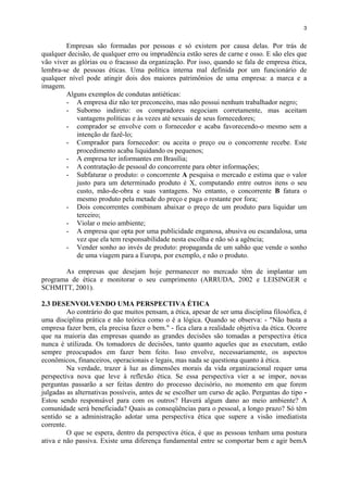 3
Empresas são formadas por pessoas e só existem por causa delas. Por trás de
qualquer decisão, de qualquer erro ou imprudência estão seres de carne e osso. E são eles que
vão viver as glórias ou o fracasso da organização. Por isso, quando se fala de empresa ética,
lembra-se de pessoas éticas. Uma política interna mal definida por um funcionário de
qualquer nível pode atingir dois dos maiores patrimônios de uma empresa: a marca e a
imagem.
Alguns exemplos de condutas antiéticas:
- A empresa diz não ter preconceito, mas não possui nenhum trabalhador negro;
- Suborno indireto: os compradores negociam corretamente, mas aceitam
vantagens políticas e às vezes até sexuais de seus fornecedores;
- comprador se envolve com o fornecedor e acaba favorecendo-o mesmo sem a
intenção de fazê-lo;
- Comprador para fornecedor: ou aceita o preço ou o concorrente recebe. Este
procedimento acaba liquidando os pequenos;
- A empresa ter informantes em Brasília;
- A contratação de pessoal do concorrente para obter informações;
- Subfaturar o produto: o concorrente A pesquisa o mercado e estima que o valor
justo para um determinado produto é X, computando entre outros itens o seu
custo, mão-de-obra e suas vantagens. No entanto, o concorrente B fatura o
mesmo produto pela metade do preço e paga o restante por fora;
- Dois concorrentes combinam abaixar o preço de um produto para liquidar um
terceiro;
- Violar o meio ambiente;
- A empresa que opta por uma publicidade enganosa, abusiva ou escandalosa, uma
vez que ela tem responsabilidade nesta escolha e não só a agência;
- Vender sonho ao invés de produto: propaganda de um sabão que vende o sonho
de uma viagem para a Europa, por exemplo, e não o produto.
As empresas que desejam hoje permanecer no mercado têm de implantar um
programa de ética e monitorar o seu cumprimento (ARRUDA, 2002 e LEISINGER e
SCHMITT, 2001).
2.3 DESENVOLVENDO UMA PERSPECTIVA ÉTICA
Ao contrário do que muitos pensam, a ética, apesar de ser uma disciplina filosófica, é
uma disciplina prática e não teórica como o é a lógica. Quando se observa: - "Não basta a
empresa fazer bem, ela precisa fazer o bem." - fica clara a realidade objetiva da ética. Ocorre
que na maioria das empresas quando as grandes decisões são tomadas a perspectiva ética
nunca é utilizada. Os tomadores de decisões, tanto quanto aqueles que as executam, estão
sempre preocupados em fazer bem feito. Isso envolve, necessariamente, os aspectos
econômicos, financeiros, operacionais e legais, mas nada se questiona quanto à ética.
Na verdade, trazer à luz as dimensões morais da vida organizacional requer uma
perspectiva nova que leve à reflexão ética. Se essa perspectiva vier a se impor, novas
perguntas passarão a ser feitas dentro do processo decisório, no momento em que forem
julgadas as alternativas possíveis, antes de se escolher um curso de ação. Perguntas do tipo -
Estou sendo responsável para com os outros? Haverá algum dano ao meio ambiente? A
comunidade será beneficiada? Quais as conseqüências para o pessoal, a longo prazo? Só têm
sentido se a administração adotar uma perspectiva ética que supere a visão imediatista
corrente.
O que se espera, dentro da perspectiva ética, é que as pessoas tenham uma postura
ativa e não passiva. Existe uma diferença fundamental entre se comportar bem e agir bemA
 