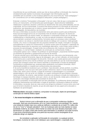 importâncias da sua contribuição, sendo que não se deve justificar a introdução dos mesmos
simplesmente pela rapidez no processo de passagem das informações que ele
possibilita sem se prender a uma mudança global de uma nova forma de " fazer pedagógico "
em consonância com os meios pedagógicos adequados ( projeto pedagógico ).

Entender o binômio "Computador e Educação", é ter em vista o fato de que o computador se
tornou um instrumento, um ferramenta para aprendizagem, desenvolvendo habilidades
intelectuais e cognitivas, levando o indivíduo ao desabrochar das suas potencialidades, de sua
criatividade, de sua inventividade. O produto final desse processo é a formação de indivíduos
autônomos, que aprendem por si mesmo, porque aprenderam a aprender, através da busca,
da investigação, da descoberta e da invenção.
Por isso a informática na escola é fundamental, tanto para alunos quanto para professores.
Essa nova tecnologia tornou-se um importante meio de estudo e pesquisa. Os alunos do
ensino fundamental e do ensino médio, ao utilizarem o computador entram em um ambiente
multidisciplinar e interdisciplinar, ou seja, ao invés de apenas receberem informações, os
alunos também constroem conhecimentos, formando assim um processo onde o professor
educa o aluno e ao educar é, transformado através do diálogo com os alunos. Cada geração
inventa, cria, inova e a educação tem seu processo também de criação, invenção e inovação,
principalmente no campo do conhecimento. E preciso evoluir para se progredir, e aplicação da
informática desenvolve os assuntos com metodologia alternativa, o que muitas vezes auxilia o
processo de aprendizagem. O papel então dos professores não é apenas o de transmitir
informações, é o de faci1itador, mediador da construção do conhecimento. Então, o
computador passa a ser o "aliado" do professor na aprendizagem, propiciando transformações
no ambiente de aprender e questionando as formas de ensinar.
É preciso elucidar que a informática na educação deve ser vista como uma ferramenta, uma
poderosa e atraente ferramenta, diga-se de passagem, que, se bem utilizada, só trará avanços
e autonomia para a aprendizagem do educando. Contudo, caso usada apenas para transmitir
informações servirá como rival do professor que não está aberto ao uso de novas tecnologias,
porque não conseguiu ainda nem mesmo assimilar e compreender a função da pedagogia
humanística e progressista que, proposta pelos parâmetros curriculares universais, visa a
interdisciplinaridade e o respeito aos conhecimentos dos educandos.
É de suma importância esclarecer que o professor, hoje educador, jamais perderá, na prática,
sua importância, uma vez que é ele quem auxilia e direciona o aluno a novas descobertas.
Cabe a ele, assim como à escola, o papel de incentivar a aprendizagem e a curiosidade
epistemológica, a fim de se ter um cidadão, um sujeito consciente de seus direitos e deveres
nesta sociedade. No entanto, cabe também à escola e ao professor a função de implementar a
tecnologia no espaço educativo, para que o aluno, ao sair da escola, esteja apto a entender e a
manipular a tecnologia utilizada pela sociedade do século XXI.
O uso do computador na educação deve ser bem planejada. Os professores devem pesquisar
softwares interessantes que estimulem a magia do aprender e enriqueça a beleza do ensinar.
A informática, na escola, deve ser vista como uma amiga do professor e nunca como uma rival
que irá torná-lo obsoleto de repente, já que ele está seguro do seu papel como educador e
facilitador da aprendizagem

Palavras-chave: educação a distância, computador na educação, objeto de aprendizagem,
construção de material didático digital.

1. As novas tecnologias no contexto escolar.

         Ainda é comum ouvir a afirmação de que o computador moderniza e facilita a
educação. Será que uma ferramenta, por si só, pode transformar uma atividade? Ou, usando
uma caneta de modelo mais novo, pode-se melhorar o conteúdo de um texto? É o velho mito
de ver no "novo" a "solução salvadora". Com as mudanças cada vez mais rápidas na nossa
sociedade moderna, às vezes é difícil manter as coisas nas suas devidas proporções. Uma
ferramenta é um objeto criado pelo homem para intermediar ou amplificar uma ação humana.
O que torna a ferramenta apenas uma parte dos recursos a serem empregados ao se
pretender atingir um objetivo.

          Ao considerar a aplicação na Educação do computador, ou qualquer produto
tecnológico, é preciso ter claro, e em destaque, que a aprendizagem, a aquisição de um
 