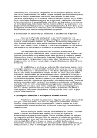 conhecimento novo, só ocorre com o engajamento pessoal do aprendiz. Nenhuma máquina
pode colocar conhecimento em uma pessoa. Ela pode ser usada, para ampliar as condições do
aprendiz de descobrir e desenvolver suas próprias potencialidades. Por esse motivo,
caracterizar uma ferramenta em si, em vez de, o seu uso adequado, como um recurso didático,
é uma impropriedade. Qualquer componente que se queira inserir na educação exige que se
tenha um conhecimento de sua aplicabilidade, para definir o que é apropriado no seu emprego
em termos de conteúdo, metodologia e objetivos. Inclusive lembrando que o conteúdo de cada
disciplina tem características próprias que exigem soluções específicas. É dentro desse quadro
que é possível pensar no uso do computador, como um instrumento tecnológico que, se usado
adequadamente, pode potencializar as possibilidades do aprender.

2. O computador, um instrumento que potencializa as possibilidades do aprender.

          Nessa era da informação, o computador, ao ser inserido na economia e na
sociedade, mais do que todas as outras inovações tecnológicas, provocou uma avalanche de
mudanças como nunca se viu na história das civilizações. Em nenhuma outra época houve
tantas inovações em tão pouco tempo. Muitas invenções causaram impacto em relação ao
passado. Mas a diferença que fez a diferença, foi o uso dos computadores. Em todas as áreas
onde aconteceu um salto tecnológico, em evidência ou na retaguarda, estava o seu uso.

           Esta máquina tem algo que nenhum outro instrumento tecnológico tem: a
possibilidade de ser usada para manipular idéias. Outros instrumentos podem ser usados para
registrar e expressar idéias, como a vídeo-câmara (idéias sob forma de imagens), o gravador
(idéias sob forma de sons), a antiga máquina de escrever (idéias sob forma de textos). Mas, no
computador, pode-se manipular esses registros, essas idéias. Nele, se pode usar idéias
(programas, idéias sob forma de instruções) para manipular idéias (arquivos, idéias sob forma
de registros).

          Em uma biblioteca se tem livros, que podem ser lidos e examinados. Usa-se a mente
humana para localizar e comparar conteúdos nos livros. É uma tarefa que pode ser demorada.
Em um computador pode-se armazenar todos os livros de uma biblioteca e usar um programa
de busca para apontar relações entre os conceitos descritos nos livros. E isso pode ser feito
muito rápido. Da mesma forma que um veículo amplifica nossa capacidade de locomoção, e
um óculos amplifica nossa capacidade de visão, o computador pode ser usado para amplificar
nossas habilidades mentais. Parece impressionante, mas há limitações. Não é o veículo que
locomove-se por si, não é o óculos que enxerga e não é o computador que pensa. Ferramentas
auxiliam e potencializam ações humanas. E o computador somente executa, mecânicamente,
uma tarefa, dentro dos limites estabelecidos da sua programação (regras exatas e detalhadas,
antecipadamente fornecidas), e que, frente a uma situação não previamente programada,
trava. Isso o torna a ferramenta ideal para tarefas repetitivas e conhecidas, mas difícil e as
vezes impossível o seu uso em tarefas criativas. O computador em si não é capaz de gerar
qualquer conhecimento novo.

3. Os avanços da tecnologia e as mudanças nas atividades humanas.

          Ainda herança do período industrial, onde as máquinas, eram a causa do aumento de
produção, o computador ainda é visto como uma máquina que acelera tarefas. Com esse
raciocínio, o computador na educação, deveria acelerar a tarefa de aprender dos alunos,
considerando haver uma relação direta entre modernidade da tecnologia com intensidade do
raciocínio humano.

         As novas tecnologias alteram o ritmo em vários setores da vida cotidiana. Trouxeram
ganhos incríveis em termos de rapidez e eficiência na comunicação, organização,
armazenamento e recuperação de informações. Diversas atividades humanas são realizadas
com mais rapidez e eficácia, distâncias físicas são superadas, a mídiaeletrônica possibilita a
informação circular em tempo real. Tudo parece avançar em ritmo mais rápido. Mas transmitir
uma informação é bem diferente de saber se o outro, o recebedor da informação, a
compreendeu. A despeito das tentativas, não se tem conseguido, acelerar mecânicamente, de
forma padronizada, o tempo de aprendizagem. Este é um processo de construção que tem
 