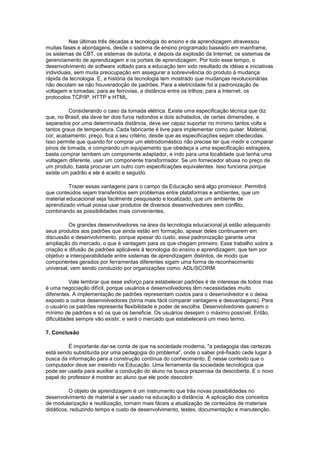 Nas últimas três décadas a tecnologia do ensino e da aprendizagem atravessou
muitas fases e abordagens, desde o sistema de ensino programado baseado em mainframe,
os sistemas de CBT, os sistemas de autoria, e depois da explosão da Internet, os sistemas de
gerenciamento de aprendizagem e os portais de aprendizagem. Por todo esse tempo, o
desenvolvimento de software voltado para a educação tem sido resultado de idéias e iniciativas
individuais, sem muita preocupação em assegurar a sobrevivência do produto à mudança
rápida da tecnologia. E, a história da tecnologia tem mostrado que mudanças revolucionárias
não decolam se não houveradoção de padrões. Para a eletricidade foi a padronização de
voltagem e tomadas; para as ferrovias, a distância entre os trilhos; para a Internet, os
protocolos TCP/IP, HTTP e HTML.

          Considerando o caso da tomada elétrica. Existe uma especificação técnica que diz
que, no Brasil, ela deve ter dois furos redondos e dois achatados, de certas dimensões, e
separados por uma determinada distância, deve ser capaz suportar no mínimo tantos volts e
tantos graus de temperatura. Cada fabricante é livre para implementar como quiser. Material,
cor, acabamento, preço, fica a seu critério, desde que as especificações sejam obedecidas.
Isso permite que quando for comprar um eletrodoméstico não precise ter que medir e comparar
pinos de tomada, e comprando um equipamento que obedeça a uma especificação estrageira,
basta comprar tambem um componente adaptador, e indo para uma localidade que tenha uma
voltagem diferente, usar um componente transformador. Se um fornecedor abusa no preço de
um produto, basta procurar um outro com especificações equivalentes. Isso funciona porque
existe um padrão e ele é aceito e seguido.

          Trazer essas vantagens para o campo da Educação será algo promissor. Permitirá
que conteúdos sejam transferidos sem problemas entre plataformas e ambientes, que um
material educacional seja facilmente pesquisado e localizado, que um ambiente de
aprendizado virtual possa usar produtos de diversos desenvolvedores sem conflito,
combinando as possibilidades mais convenientes.

          Os grandes desenvolvedores na área da tecnologia educacional já estão adequando
seus produtos aos padrões que ainda estão em formação, apesar deles continuarem em
discussão e desenvolvimento, porque apesar do custo, essa padronização garante uma
ampliação do mercado, o que é vantagem para os que chegam primeiro. Esse trabalho sobre a
criação e difusão de padrões aplicáveis à tecnologia do ensino e aprendizagem, que tem por
objetivo a interoperabilidade entre sistemas de aprendizagem distintos, de modo que
componentes gerados por ferramentas diferentes sigam uma forma de reconhecimento
universal, vem sendo conduzido por organizações como: ADL/SCORM.

          Vale lembrar que esse esforço para estabelecer padrões é de interesse de todos mas
é uma negociação difícil, porque usuários e desenvolvedores têm necessidades muito
diferentes. A implementação de padrões representam custos para o desenvolvedor e o deixa
exposto a outros desenvolvedores (torna mais fácil comparar vantagens e desvantagens). Para
o usuário os padrões representa flexibilidade e poder de escolha. Desenvolvedores querem o
mínimo de padrões e só os que os beneficie. Os usuários desejam o máximo possível. Então,
dificuldades sempre vão existir, e será o mercado que estabelecerá um meio termo.

7. Conclusão

         É importante dar-se conta de que na sociedade moderna, "a pedagogia das certezas
está sendo substituída por uma pedagogia do problema", onde o saber pré-fixado cede lugar à
busca da informação para a construção contínua do conhecimento. É nesse contexto que o
computador deve ser inserido na Educação. Uma ferramenta da sociedade tecnológica que
pode ser usada para auxiliar a condução do aluno na busca prazerosa da descoberta. E o novo
papel do professor é mostrar ao aluno que ele pode descobrir.

          O objeto de aprendizagem é um instrumento que trás novas possibilidades no
desenvolvimento de material a ser usado na educação a distância. A aplicação dos conceitos
de modularização e reutilização, tornam mais fáceis a atualização de conteúdos de materiais
didáticos, reduzindo tempo e custo de desenvolvimento, testes, documentação e manutenção.
 