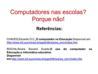 Computadores nas escolas?
Porque não!
Referências:
CHAVES,Eduardo O.C. O computador na Educação.Disponível em:
http://www.ich.pucminas.br/pged/db/wq/wq_pmv/index.htm
ROCHA,Sinara Socorro Duarte.O uso do computador na
Educação:a informática educativa.
Disponível
em:http://www.ich.pucminas.br/pged/db/wq/wq_pmv/index.htm
 