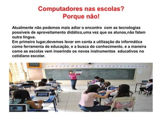 Computadores nas escolas?
Porque não!
Atualmente não podemos mais adiar o encontro com as tecnologias
possíveis de aproveitamento didático,uma vez que os alunos,não falam
outra língua.
Em primeiro lugar,devemos levar em conta a utilização da informática
como ferramenta de educação, e a busca do conhecimento, e a maneira
como as escolas vem inserindo os novos instrumentos educativos no
cotidiano escolar.
 