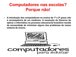 Computadores nas escolas?
Porque não!
• A introdução dos computadores no ensino de 1º e 2º graus não
é consequência de um modismo. A resolução do Governo de
aplicar a informática no processo educacional brasileiro resulta
da necessidade de minimizar alguns dos problemas do nosso
sistema de ensino.
 