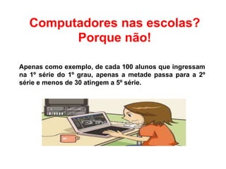 Computadores nas escolas?
Porque não!
Apenas como exemplo, de cada 100 alunos que ingressam
na 1º série do 1º grau, apenas a metade passa para a 2º
série e menos de 30 atingem a 5º série.
 