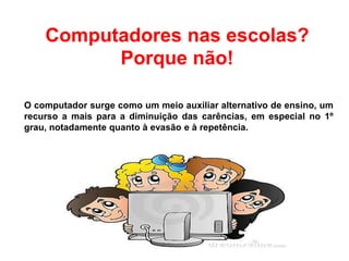 Computadores nas escolas?
Porque não!
O computador surge como um meio auxiliar alternativo de ensino, um
recurso a mais para a diminuição das carências, em especial no 1º
grau, notadamente quanto à evasão e à repetência.
 