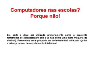 Computadores nas escolas?
Porque não!
Ele pode e deve ser utilizado primariamente como a excelente
ferramenta de aprendizagem que é (e não como uma mera máquina de
ensinar). Ferramenta essa que pode ser de inestimável valia para ajudar
a criança no seu desenvolvimento intelectual
 