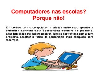 Computadores nas escolas?
Porque não!
Em contato com o computador, a criança muito cedo aprende a
entender e a articular o que é pensamento mecânico e o que não é.
Essa habilidade lhe poderá permitir, quando confrontada com algum
problema, escolher a forma de pensamento mais adequada para
resolvê-lo.
 