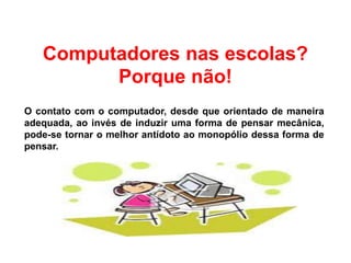 Computadores nas escolas?
Porque não!
O contato com o computador, desde que orientado de maneira
adequada, ao invés de induzir uma forma de pensar mecânica,
pode-se tornar o melhor antídoto ao monopólio dessa forma de
pensar.
 