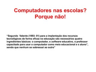 Computadores nas escolas?
Porque não!
“Segundo Valente (1993: 01) para a implantação dos recursos
tecnológicos de forma eficaz na educação são necessários quatro
ingredientes básicos: o computador, o software educativo, o professor
capacitado para usar o computador como meio educacional e o aluno”,
sendo que nenhum se sobressai ao outro”
 