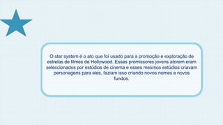 O star system é o ato que foi usado para a promoção e exploração de 
estrelas de filmes de Hollywood. Esses promissores jovens atorem eram 
seleccionados por estúdios de cinema e esses mesmos estúdios criavam 
personagens para eles, faziam isso criando novos nomes e novos 
fundos. 
 