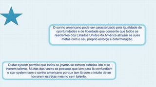O sonho americano pode ser caracterizado pela igualdade de 
oportunidades e de liberdade que consente que todos os 
residentes dos Estados Unidos da América atinjam as suas 
metas com o seu próprio esforço e determinação. 
O star system permite que todos os jovens se tornem estrelas isto é se 
tiverem talento. Muitas das vezes as pessoas que iam para lá confundiam 
o star system com o sonho americano porque iam lá com o intuito de se 
tornarem estrelas mesmo sem talento. 
 