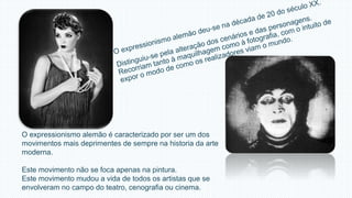 O expressionismo alemão é caracterizado por ser um dos 
movimentos mais deprimentes de sempre na historia da arte 
moderna. 
Este movimento não se foca apenas na pintura. 
Este movimento mudou a vida de todos os artistas que se 
envolveram no campo do teatro, cenografia ou cinema. 
 