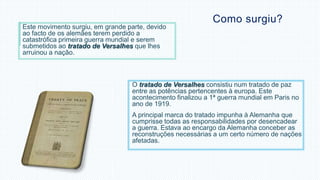 Como surgiu? 
Este movimento surgiu, em grande parte, devido 
ao facto de os alemães terem perdido a 
catastrófica primeira guerra mundial e serem 
submetidos ao tratado de Versalhes que lhes 
arruinou a nação. 
O tratado de Versalhes consistiu num tratado de paz 
entre as potências pertencentes à europa. Este 
acontecimento finalizou a 1ª guerra mundial em Paris no 
ano de 1919. 
A principal marca do tratado impunha à Alemanha que 
cumprisse todas as responsabilidades por desencadear 
a guerra. Estava ao encargo da Alemanha conceber as 
reconstruções necessárias a um certo número de nações 
afetadas. 
 