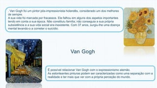 . Van Gogh foi um pintor pós-impressionista holandês, considerado um dos melhores 
de sempre. 
A sua vida foi marcada por fracassos. Ele falhou em alguns dos aspetos importantes 
tendo em conta a sua época. Não constituiu família, não conseguia a sua própria 
subsistência e a sua vida social era inexistente. Com 37 anos, surgiu-lhe uma doença 
mental levando-o a cometer o suicídio. 
Van Gogh 
É possível relacionar Van Gogh com o expressionismo alemão. 
As estonteantes pinturas podem ser caracterizadas como uma separação com a 
realidade e ter mais que ver com a própria perceção do mundo. 
 