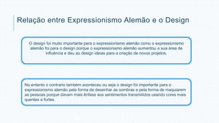 Relação entre Expressionismo Alemão e o Design 
O design foi muito importante para o expressionismo alemão como o expressionismo 
alemão foi para o design porque o expressionismo alemão aumentou a sua área de 
influência e deu ao design ideias para a criação de novos projetos. 
No entanto o contrario também aconteceu ou seja o design foi importante para o 
expressionismo alemão pela forma de desenhar as sombras e pela forma de maquiarem 
as pessoas porque davam mais ênfase aos sentimentos transmitidos usando cores mais 
quentes e fortes. 
 
