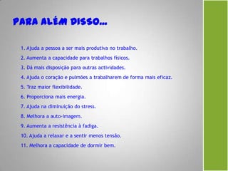 1. Ajuda a pessoa a ser mais produtiva no trabalho.
2. Aumenta a capacidade para trabalhos físicos.
3. Dá mais disposição para outras actividades.
4. Ajuda o coração e pulmões a trabalharem de forma mais eficaz.
5. Traz maior flexibilidade.
6. Proporciona mais energia.
7. Ajuda na diminuição do stress.
8. Melhora a auto-imagem.
9. Aumenta a resistência à fadiga.
10. Ajuda a relaxar e a sentir menos tensão.
11. Melhora a capacidade de dormir bem.
 