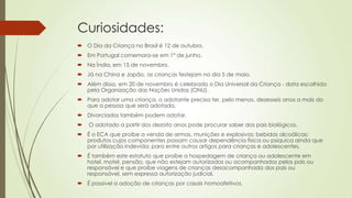 Curiosidades:
 O Dia da Criança no Brasil é 12 de outubro.
 Em Portugal comemora-se em 1º de junho.
 Na Índia, em 15 de novembro.
 Já na China e Japão, as crianças festejam no dia 5 de maio.
 Além disso, em 20 de novembro é celebrado o Dia Universal da Criança - data escolhida
pela Organização das Nações Unidas (ONU).
 Para adotar uma criança, o adotante precisa ter, pelo menos, dezesseis anos a mais do
que a pessoa que será adotada.
 Divorciados também podem adotar.
 O adotado a partir dos dezoito anos pode procurar saber dos pais biológicos.
 É o ECA que proíbe a venda de armas, munições e explosivos; bebidas alcoólicas;
produtos cujos componentes possam causar dependência física ou psíquica ainda que
por utilização indevida; para entre outros artigos para crianças e adolescentes.
 É também este estatuto que proíbe a hospedagem de criança ou adolescente em
hotel, motel, pensão, que não estejam autorizados ou acompanhados pelos pais ou
responsável e que proíbe viagens de crianças desacompanhada dos pais ou
responsável, sem expressa autorização judicial.
 É possível a adoção de crianças por casais homoafetivos.
 