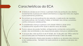 Características do ECA
 O Estatuto divide-se em 2 livros: o primeiro trata da proteção dos direitos
fundamentais à pessoa em desenvolvimento e o segundo trata dos órgãos
e procedimentos protetivos.
 Encontram-se os procedimentos de adoção, a aplicação de medidas
socioeducativas, do Conselho Tutelar, e também dos crimes cometidos
contra crianças e adolescentes.
 É considerada criança a pessoa com idade inferior a doze anos
e adolescente aquela entre doze e dezoito anos de idade
 Pune o abuso do poder familiar, antigamente conhecido como pátrio
poder, das autoridades e dos responsáveis pelas crianças e adolescentes
 A Lei que deu vida ao ECA é de Nº 8.069, de 13 de julho de 1990 e esta foi
sancionada pelo ex-Presidente do Brasil Fernando Collor de Mello.
 Foi especialmente criado para revelar os direitos e os deveres das crianças
e dos adolescentes. Também há neste estatuto os direitos e deveres dos
adultos.
 