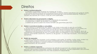 Direitos
 Direito à profissionalização:
O trabalho é permitido somente aos maiores de 16 anos.
Para esses adolescentes deverão ser garantidos os mesmos direitos trabalhistas de qualquer adulto.
Antes dos 16 anos é permitido ao adolescente participar de cursos profissionalizantes. Proíbe-se o
trabalho de menores de 16 anos, a não ser como aprendizes.
 Direito à liberdade de pensamento e religião:
As crianças e os adolescentes possuem a liberdade de expressão.
A criança tem o direito de escolher a sua religião.
O direito de opinar e serem escutados também são garantidos pelo ECA.
 Direito à convivência familiar e comunitária:
Toda criança ou adolescente tem direito a ser criado e educado no seio da sua família
e, excepcionalmente, em família substituta, assegurada a convivência familiar e comunitária, em
ambiente livre da presença de pessoas nocivas ao seu desenvolvimento físico e mental.
Quando os pais da criança não podem cuidar dela, ou seus cuidados são impróprios, deve ser
considerada a possibilidade de que os cuidados sejam encarregados a outros familiares dos pais da
criança, outra família substitutiva - adotiva ou de guarda - ou caso seja necessário, uma instituição
apropriada.
 Direito de expressão:
Possuem o direito de conversar, ouvir e indagar o que quiser. Os adultos, muitas vezes, podem nos
ajudar a saber, todas as notícias que sejam do interesse das crianças e dos adolescentes.
O livre fluxo de ideias e o acesso universal à informação são considerados essenciais para o
desenvolvimento de uma pessoa.
 Direito a cuidados especiais:
As crianças e os adolescentes portadores de deficiência precisam de cuidados especiais. Elas
precisam de banheiros adaptados, rampas, transporte, semáforos, escolas adaptadas e de uma boa
preparação, para que possam ter uma vida saudável e independente.
 