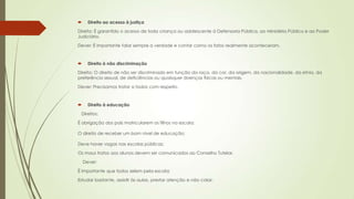  Direito ao acesso à justiça
Direito: É garantido o acesso de toda criança ou adolescente à Defensoria Pública, ao Ministério Público e ao Poder
Judiciário.
Dever: É importante falar sempre a verdade e contar como os fatos realmente aconteceram.
 Direito à não discriminação
Direito: O direito de não ser discriminado em função da raça, da cor, da origem, da nacionalidade, da etnia, da
preferência sexual, de deficiências ou quaisquer doenças físicas ou mentais.
Dever: Precisamos tratar a todos com respeito.
 Direito à educação
Direitos:
É obrigação dos pais matricularem os filhos na escola;
O direito de receber um bom nível de educação;
Deve haver vagas nas escolas públicas;
Os maus tratos aos alunos devem ser comunicados ao Conselho Tutelar.
Dever:
É importante que todos zelem pela escola;
Estudar bastante, assistir às aulas, prestar atenção e não colar;
 
