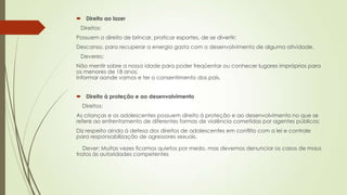  Direito ao lazer
Direitos:
Possuem o direito de brincar, praticar esportes, de se divertir;
Descanso, para recuperar a energia gasta com o desenvolvimento de alguma atividade.
Deveres:
Não mentir sobre a nossa idade para poder freqüentar ou conhecer lugares impróprios para
os menores de 18 anos;
Informar aonde vamos e ter o consentimento dos pais.
 Direito à proteção e ao desenvolvimento
Direitos:
As crianças e os adolescentes possuem direito à proteção e ao desenvolvimento no que se
refere ao enfrentamento de diferentes formas de violência cometidas por agentes públicos;
Diz respeito ainda à defesa dos direitos de adolescentes em conflito com a lei e controle
para responsabilização de agressores sexuais.
Dever: Muitas vezes ficamos quietos por medo, mas devemos denunciar os casos de maus
tratos às autoridades competentes
 