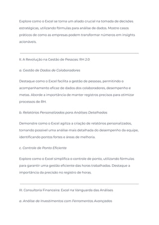 Explore como o Excel se torna um aliado crucial na tomada de decisões
estratégicas, utilizando fórmulas para análise de dados. Mostre casos
práticos de como as empresas podem transformar números em insights
acionáveis.
II. A Revolução na Gestão de Pessoas: RH 2.0
a. Gestão de Dados de Colaboradores
Destaque como o Excel facilita a gestão de pessoas, permitindo o
acompanhamento eficaz de dados dos colaboradores, desempenho e
metas. Aborde a importância de manter registros precisos para otimizar
processos de RH.
b. Relatórios Personalizados para Análises Detalhadas
Demonstre como o Excel agiliza a criação de relatórios personalizados,
tornando possível uma análise mais detalhada do desempenho da equipe,
identificando pontos fortes e áreas de melhoria.
c. Controle de Ponto Eficiente
Explore como o Excel simplifica o controle de ponto, utilizando fórmulas
para garantir uma gestão eficiente das horas trabalhadas. Destaque a
importância da precisão no registro de horas.
III. Consultoria Financeira: Excel na Vanguarda das Análises
a. Análise de Investimentos com Ferramentas Avançadas
 