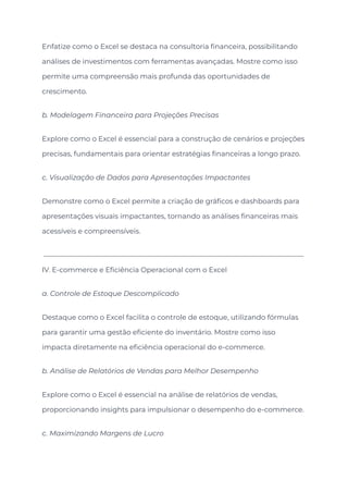 Enfatize como o Excel se destaca na consultoria financeira, possibilitando
análises de investimentos com ferramentas avançadas. Mostre como isso
permite uma compreensão mais profunda das oportunidades de
crescimento.
b. Modelagem Financeira para Projeções Precisas
Explore como o Excel é essencial para a construção de cenários e projeções
precisas, fundamentais para orientar estratégias financeiras a longo prazo.
c. Visualização de Dados para Apresentações Impactantes
Demonstre como o Excel permite a criação de gráficos e dashboards para
apresentações visuais impactantes, tornando as análises financeiras mais
acessíveis e compreensíveis.
IV. E-commerce e Eficiência Operacional com o Excel
a. Controle de Estoque Descomplicado
Destaque como o Excel facilita o controle de estoque, utilizando fórmulas
para garantir uma gestão eficiente do inventário. Mostre como isso
impacta diretamente na eficiência operacional do e-commerce.
b. Análise de Relatórios de Vendas para Melhor Desempenho
Explore como o Excel é essencial na análise de relatórios de vendas,
proporcionando insights para impulsionar o desempenho do e-commerce.
c. Maximizando Margens de Lucro
 