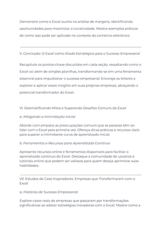 Demonstre como o Excel auxilia na análise de margens, identificando
oportunidades para maximizar a lucratividade. Mostre exemplos práticos
de como isso pode ser aplicado no contexto do comércio eletrônico.
V. Conclusão: O Excel como Aliado Estratégico para o Sucesso Empresarial
Recapitule os pontos-chave discutidos em cada seção, ressaltando como o
Excel vai além de simples planilhas, transformando-se em uma ferramenta
essencial para impulsionar o sucesso empresarial. Encoraje os leitores a
explorar e aplicar esses insights em suas próprias empresas, abraçando o
potencial transformador do Excel.
VI. Desmistificando Mitos e Superando Desafios Comuns do Excel
a. Mitigando a Intimidação Inicial
Aborde com empatia as preocupações comuns que as pessoas têm ao
lidar com o Excel pela primeira vez. Ofereça dicas práticas e recursos úteis
para superar a intimidante curva de aprendizado inicial.
b. Ferramentas e Recursos para Aprendizado Contínuo
Apresente recursos online e ferramentas disponíveis para facilitar o
aprendizado contínuo do Excel. Destaque a comunidade de usuários e
tutoriais online que podem ser valiosos para quem deseja aprimorar suas
habilidades.
VII. Estudos de Caso Inspiradores: Empresas que Transformaram com o
Excel
a. Histórias de Sucesso Empresarial
Explore casos reais de empresas que passaram por transformações
significativas ao adotar estratégias inovadoras com o Excel. Mostre como a
 